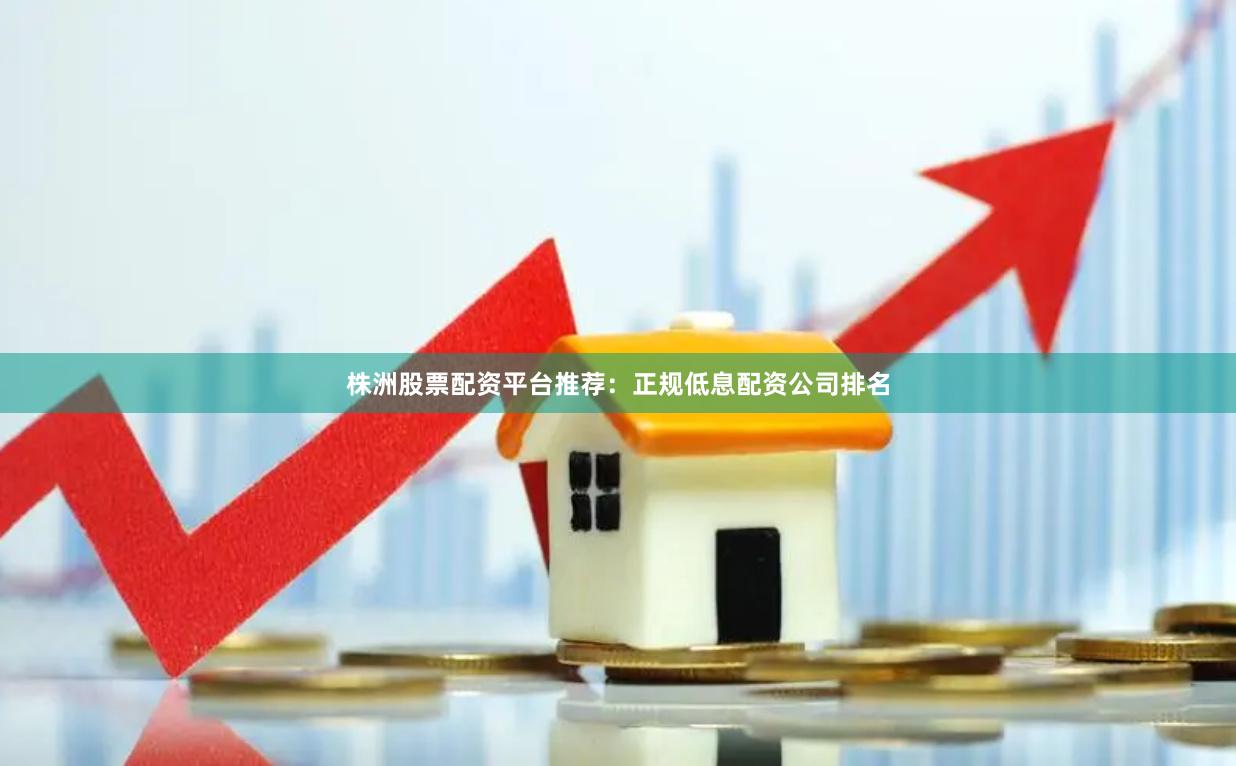 株洲股票配资平台推荐：正规低息配资公司排名