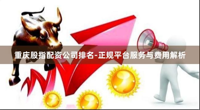 重庆股指配资公司排名-正规平台服务与费用解析