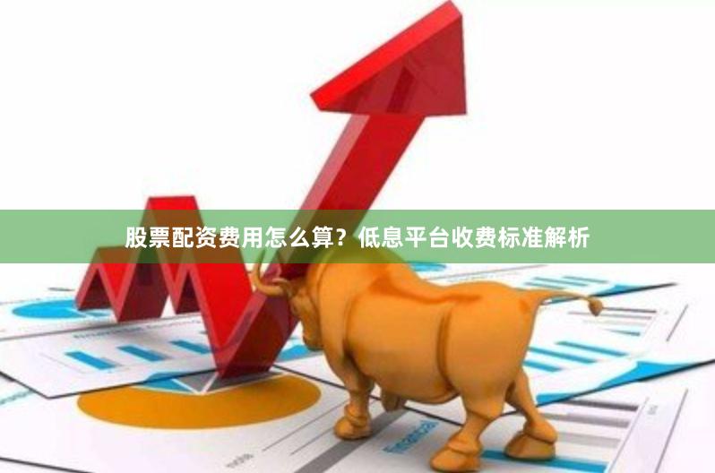 股票配资费用怎么算？低息平台收费标准解析